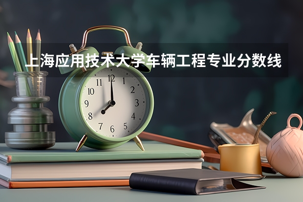 上海应用技术大学车辆工程专业分数线是多少(近三年分数线一览)